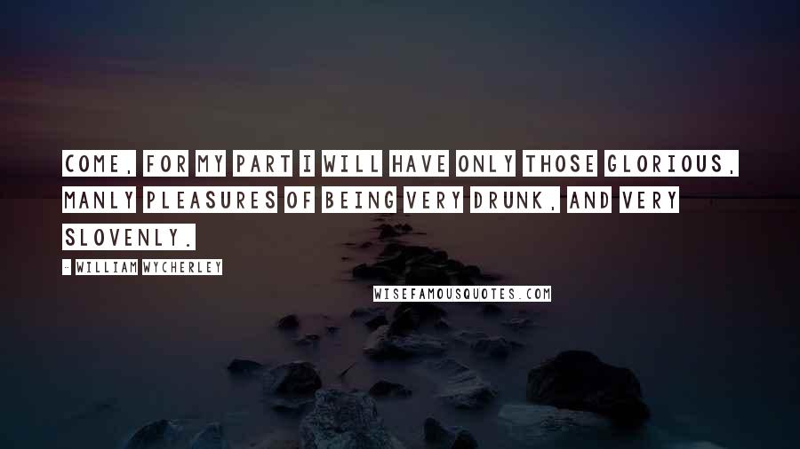 William Wycherley Quotes: Come, for my part I will have only those glorious, manly pleasures of being very drunk, and very slovenly.