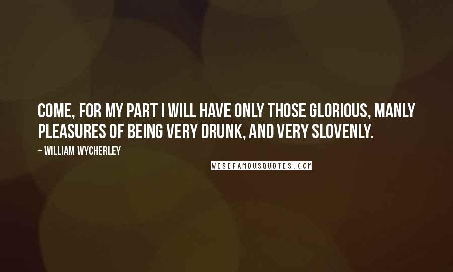 William Wycherley Quotes: Come, for my part I will have only those glorious, manly pleasures of being very drunk, and very slovenly.