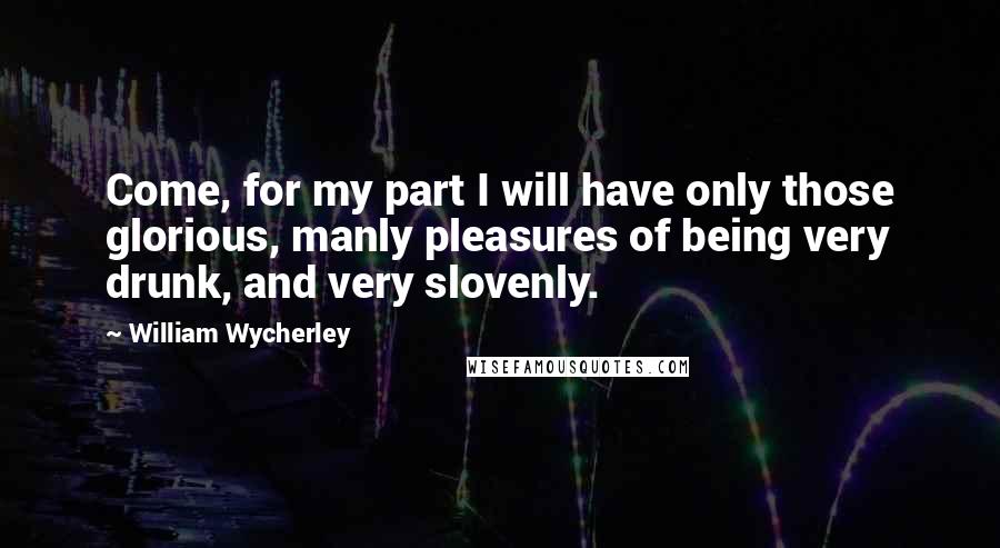 William Wycherley Quotes: Come, for my part I will have only those glorious, manly pleasures of being very drunk, and very slovenly.