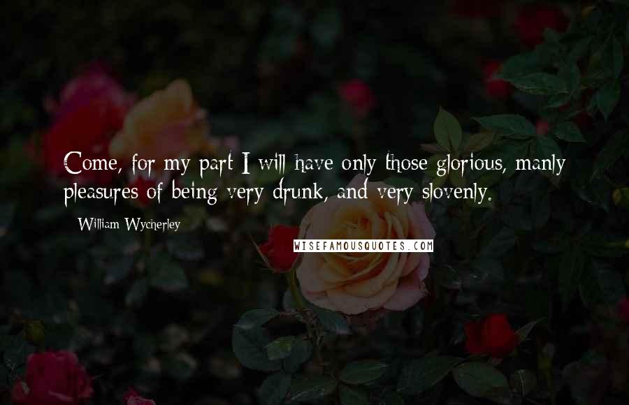 William Wycherley Quotes: Come, for my part I will have only those glorious, manly pleasures of being very drunk, and very slovenly.