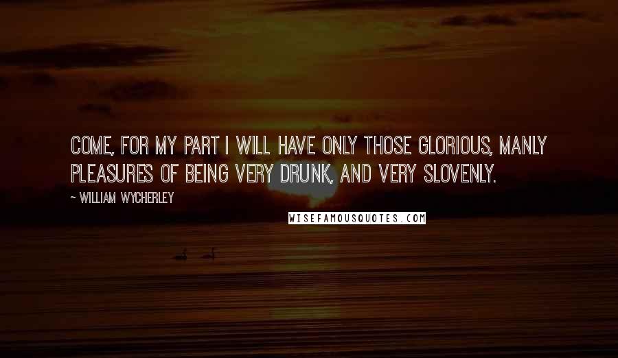 William Wycherley Quotes: Come, for my part I will have only those glorious, manly pleasures of being very drunk, and very slovenly.