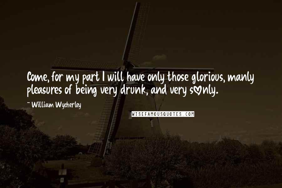 William Wycherley Quotes: Come, for my part I will have only those glorious, manly pleasures of being very drunk, and very slovenly.