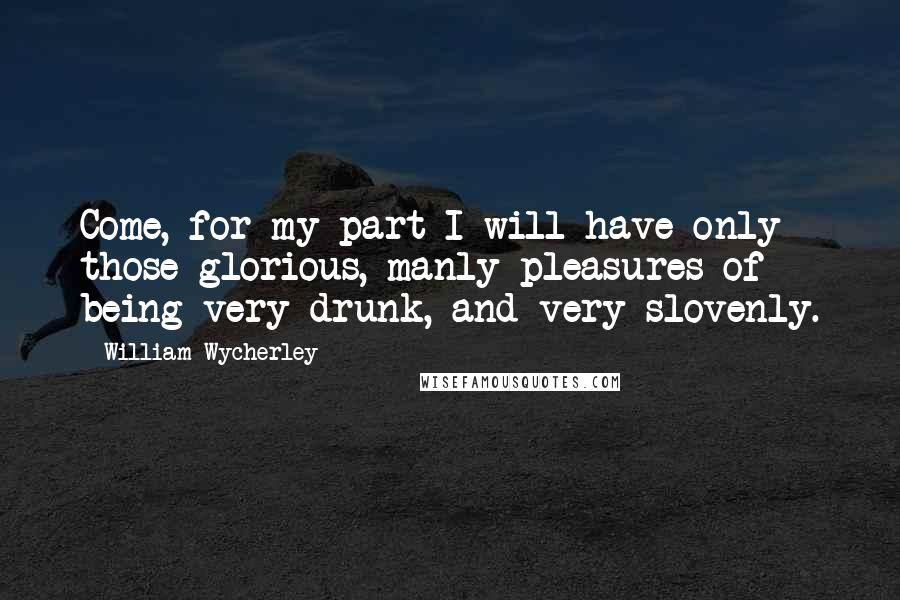 William Wycherley Quotes: Come, for my part I will have only those glorious, manly pleasures of being very drunk, and very slovenly.