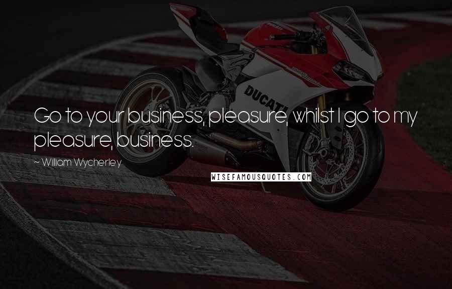 William Wycherley Quotes: Go to your business, pleasure, whilst I go to my pleasure, business.