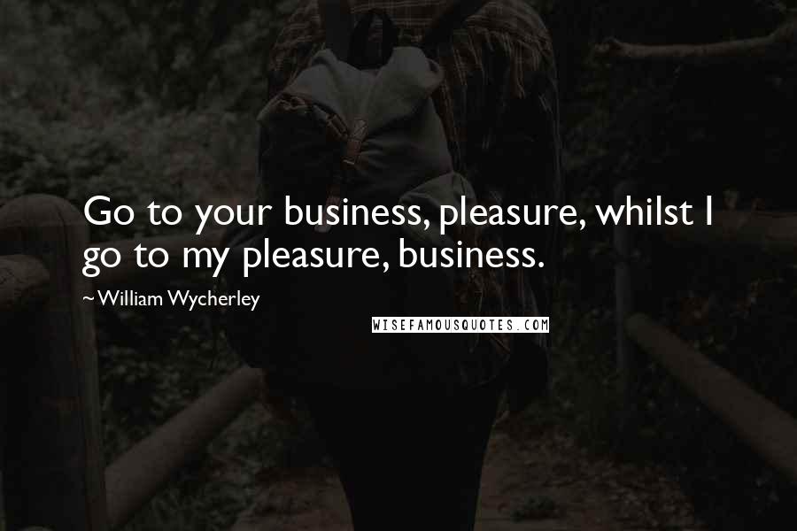 William Wycherley Quotes: Go to your business, pleasure, whilst I go to my pleasure, business.