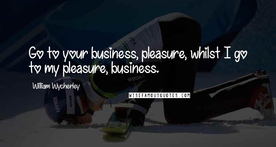 William Wycherley Quotes: Go to your business, pleasure, whilst I go to my pleasure, business.