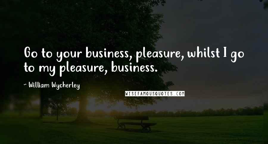 William Wycherley Quotes: Go to your business, pleasure, whilst I go to my pleasure, business.