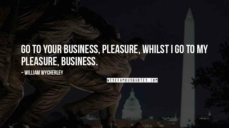 William Wycherley Quotes: Go to your business, pleasure, whilst I go to my pleasure, business.