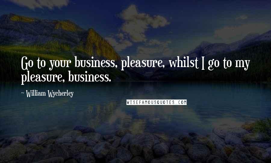 William Wycherley Quotes: Go to your business, pleasure, whilst I go to my pleasure, business.