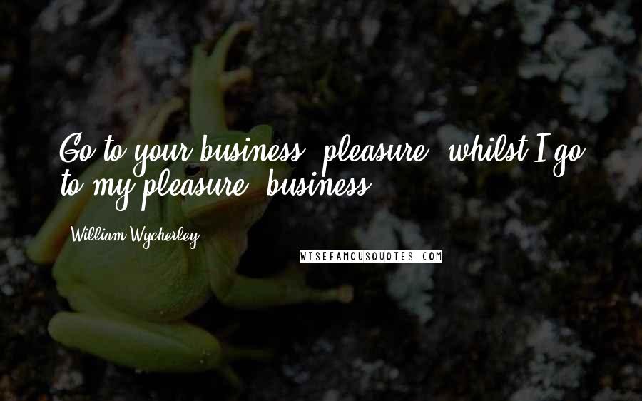 William Wycherley Quotes: Go to your business, pleasure, whilst I go to my pleasure, business.