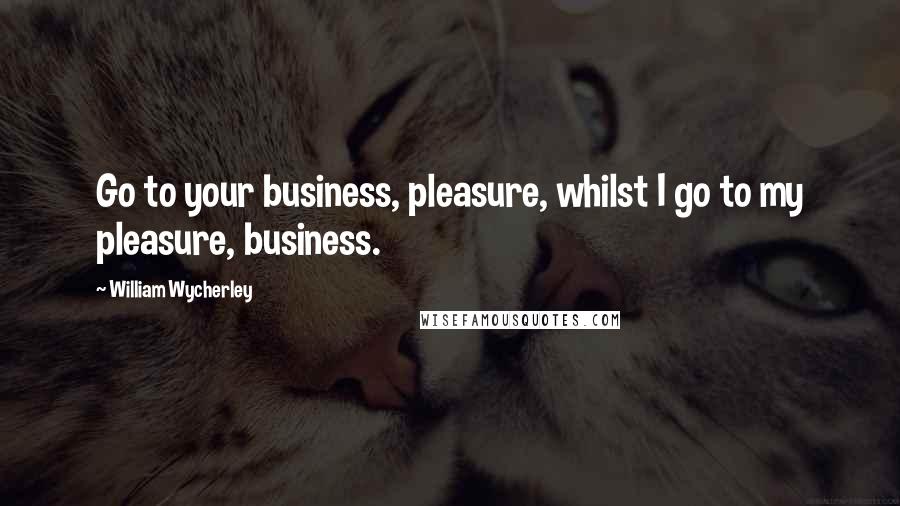 William Wycherley Quotes: Go to your business, pleasure, whilst I go to my pleasure, business.