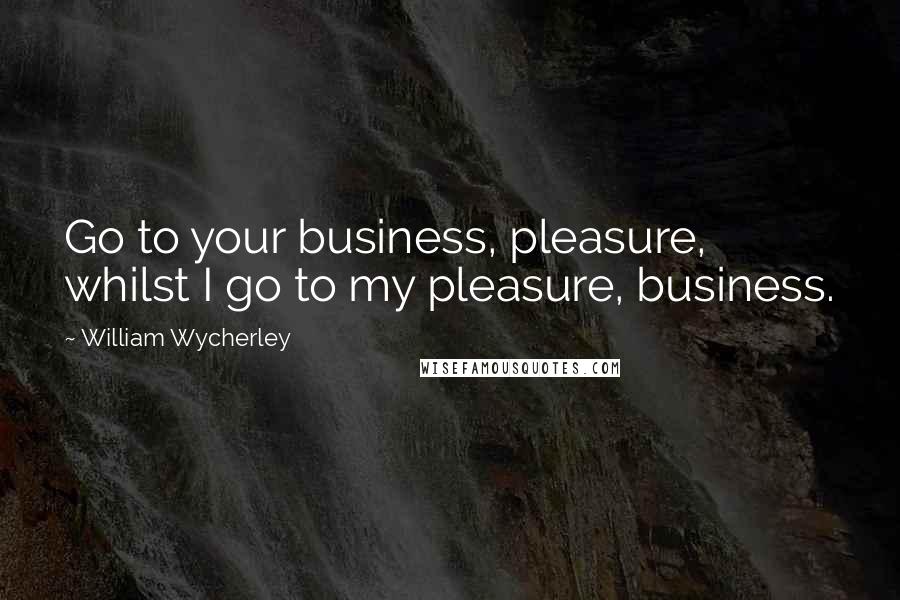 William Wycherley Quotes: Go to your business, pleasure, whilst I go to my pleasure, business.