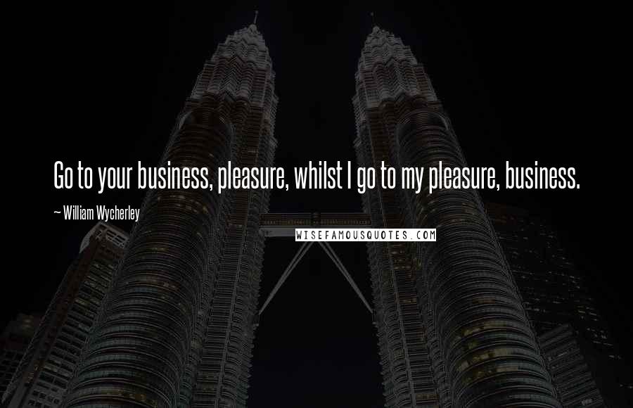 William Wycherley Quotes: Go to your business, pleasure, whilst I go to my pleasure, business.