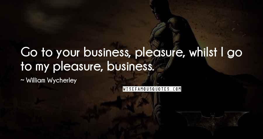 William Wycherley Quotes: Go to your business, pleasure, whilst I go to my pleasure, business.