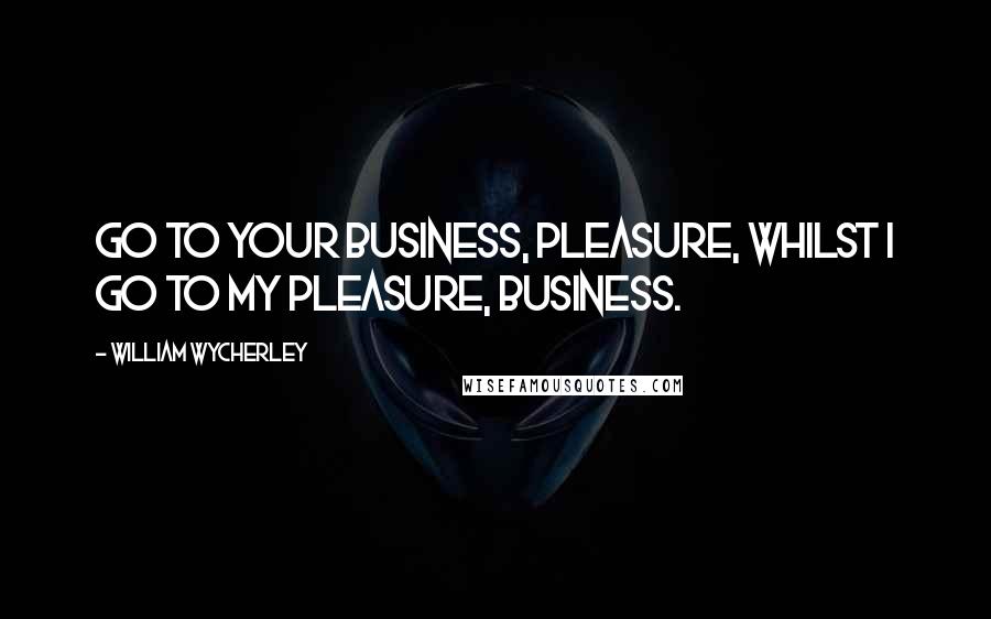 William Wycherley Quotes: Go to your business, pleasure, whilst I go to my pleasure, business.