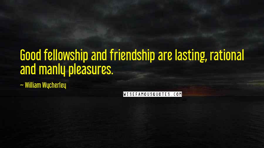 William Wycherley Quotes: Good fellowship and friendship are lasting, rational and manly pleasures.