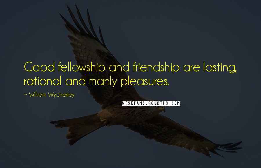 William Wycherley Quotes: Good fellowship and friendship are lasting, rational and manly pleasures.