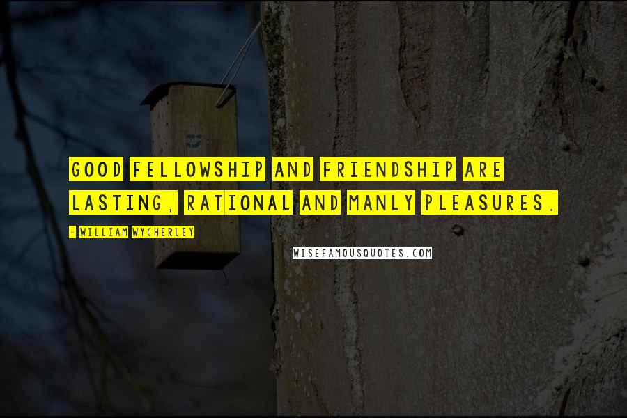 William Wycherley Quotes: Good fellowship and friendship are lasting, rational and manly pleasures.