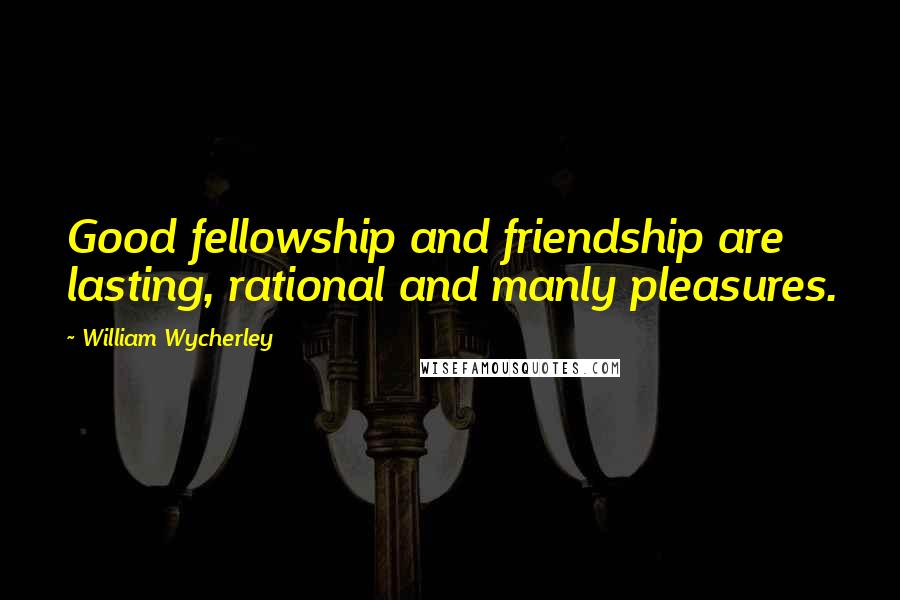 William Wycherley Quotes: Good fellowship and friendship are lasting, rational and manly pleasures.