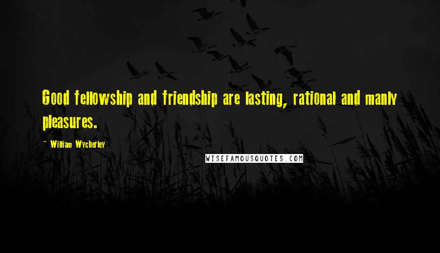 William Wycherley Quotes: Good fellowship and friendship are lasting, rational and manly pleasures.