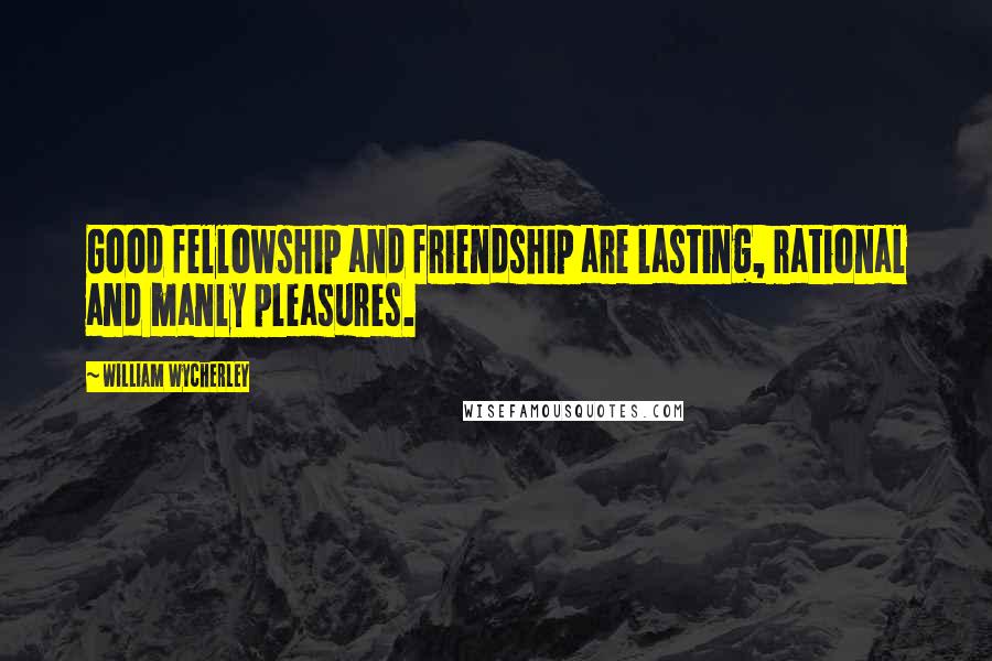 William Wycherley Quotes: Good fellowship and friendship are lasting, rational and manly pleasures.