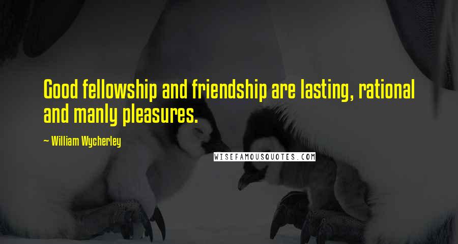 William Wycherley Quotes: Good fellowship and friendship are lasting, rational and manly pleasures.