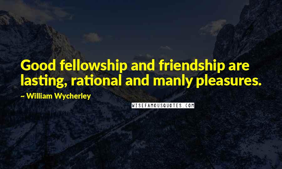 William Wycherley Quotes: Good fellowship and friendship are lasting, rational and manly pleasures.