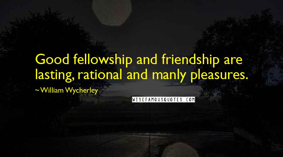 William Wycherley Quotes: Good fellowship and friendship are lasting, rational and manly pleasures.