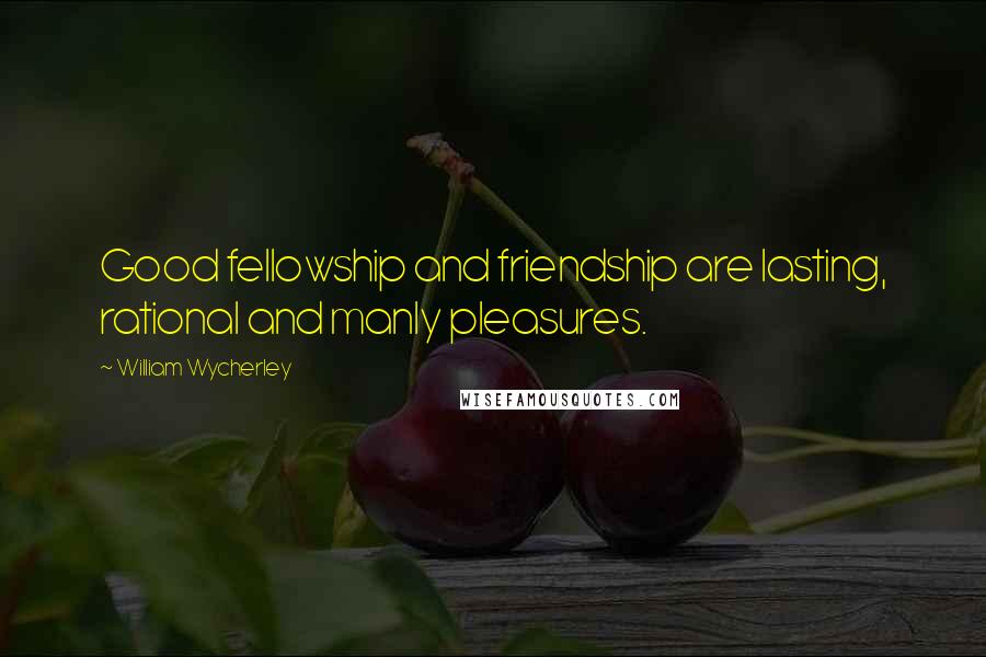 William Wycherley Quotes: Good fellowship and friendship are lasting, rational and manly pleasures.