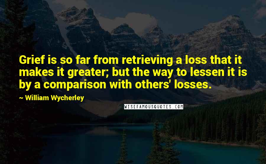 William Wycherley Quotes: Grief is so far from retrieving a loss that it makes it greater; but the way to lessen it is by a comparison with others' losses.