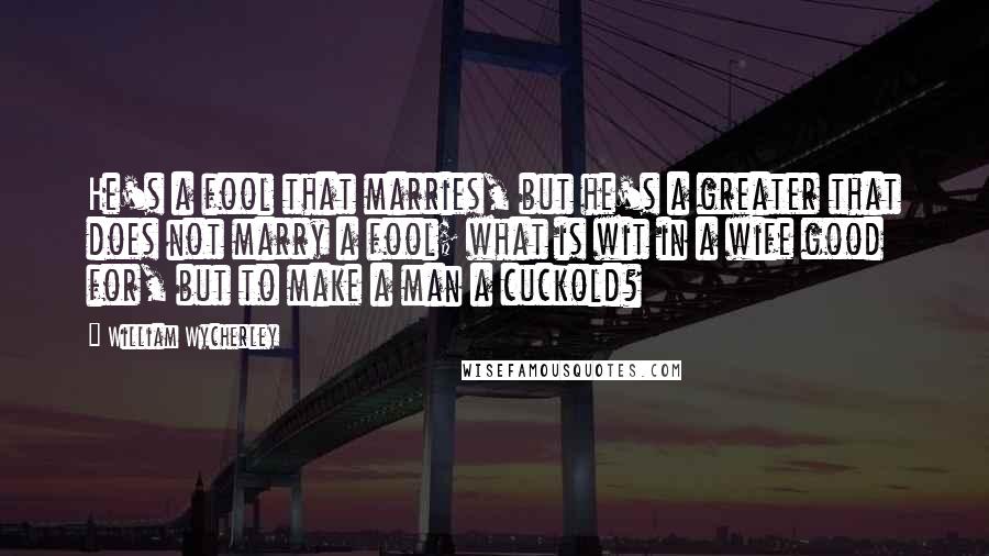 William Wycherley Quotes: He's a fool that marries, but he's a greater that does not marry a fool; what is wit in a wife good for, but to make a man a cuckold?