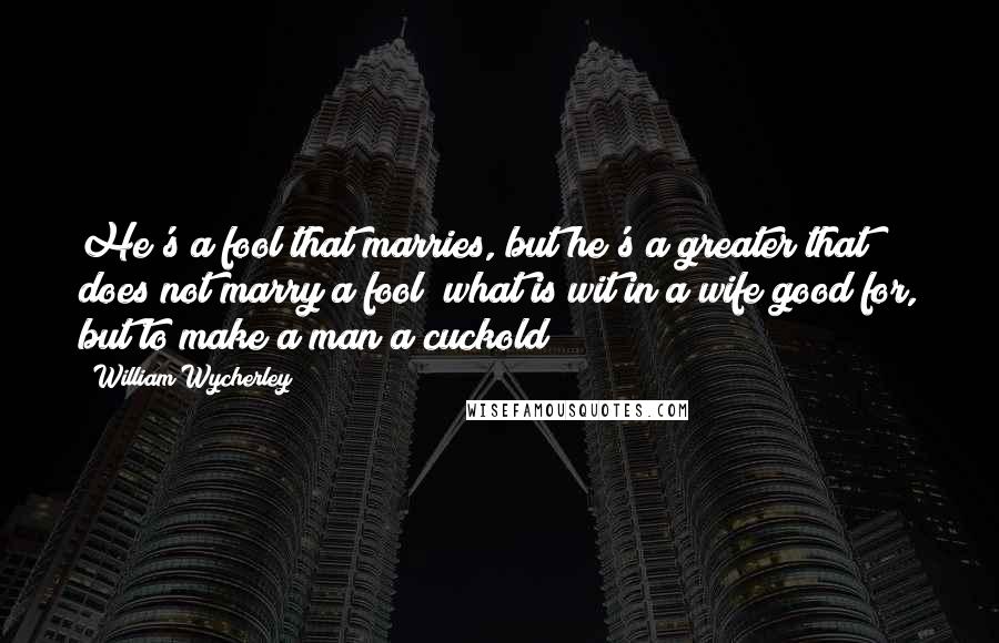 William Wycherley Quotes: He's a fool that marries, but he's a greater that does not marry a fool; what is wit in a wife good for, but to make a man a cuckold?