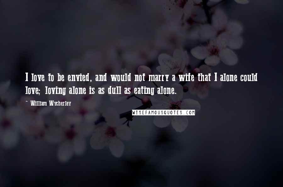 William Wycherley Quotes: I love to be envied, and would not marry a wife that I alone could love; loving alone is as dull as eating alone.