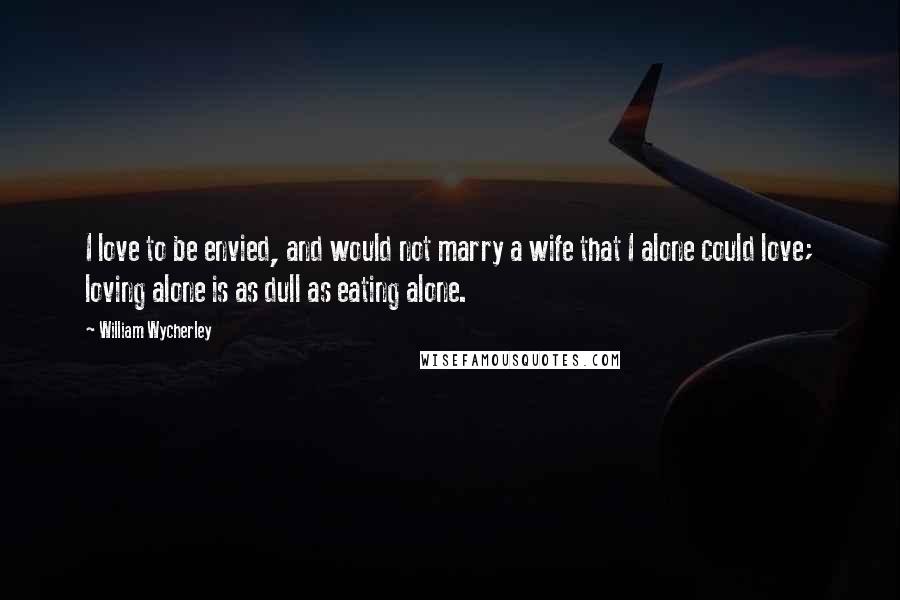 William Wycherley Quotes: I love to be envied, and would not marry a wife that I alone could love; loving alone is as dull as eating alone.