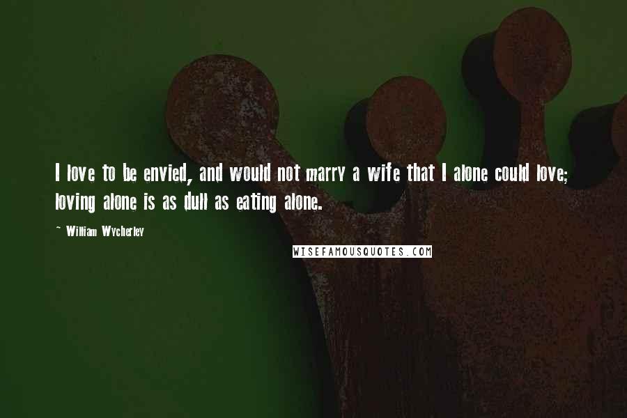 William Wycherley Quotes: I love to be envied, and would not marry a wife that I alone could love; loving alone is as dull as eating alone.