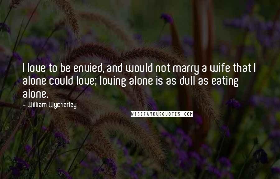 William Wycherley Quotes: I love to be envied, and would not marry a wife that I alone could love; loving alone is as dull as eating alone.