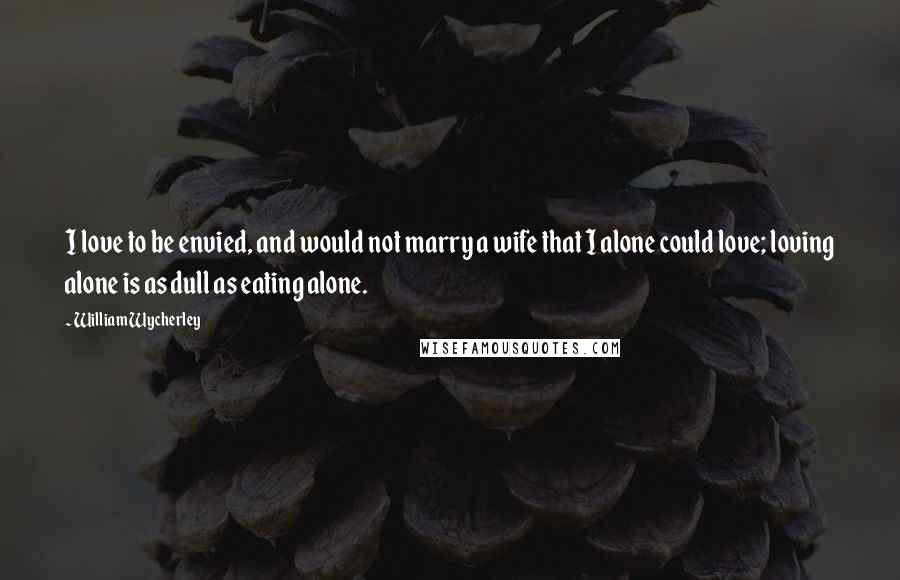 William Wycherley Quotes: I love to be envied, and would not marry a wife that I alone could love; loving alone is as dull as eating alone.