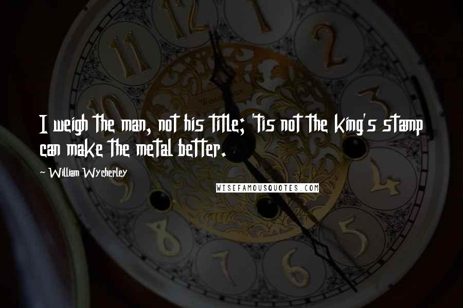 William Wycherley Quotes: I weigh the man, not his title; 'tis not the king's stamp can make the metal better.