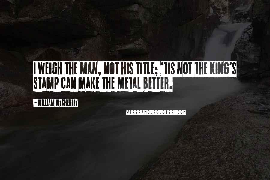 William Wycherley Quotes: I weigh the man, not his title; 'tis not the king's stamp can make the metal better.