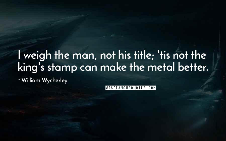 William Wycherley Quotes: I weigh the man, not his title; 'tis not the king's stamp can make the metal better.