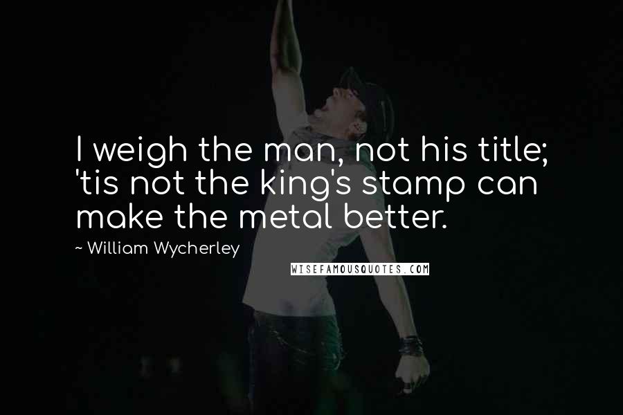 William Wycherley Quotes: I weigh the man, not his title; 'tis not the king's stamp can make the metal better.