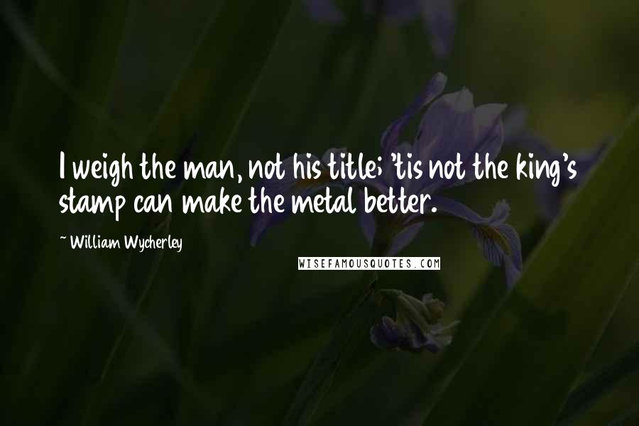 William Wycherley Quotes: I weigh the man, not his title; 'tis not the king's stamp can make the metal better.