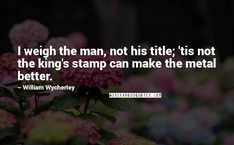 William Wycherley Quotes: I weigh the man, not his title; 'tis not the king's stamp can make the metal better.