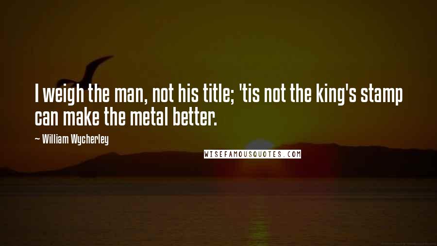 William Wycherley Quotes: I weigh the man, not his title; 'tis not the king's stamp can make the metal better.