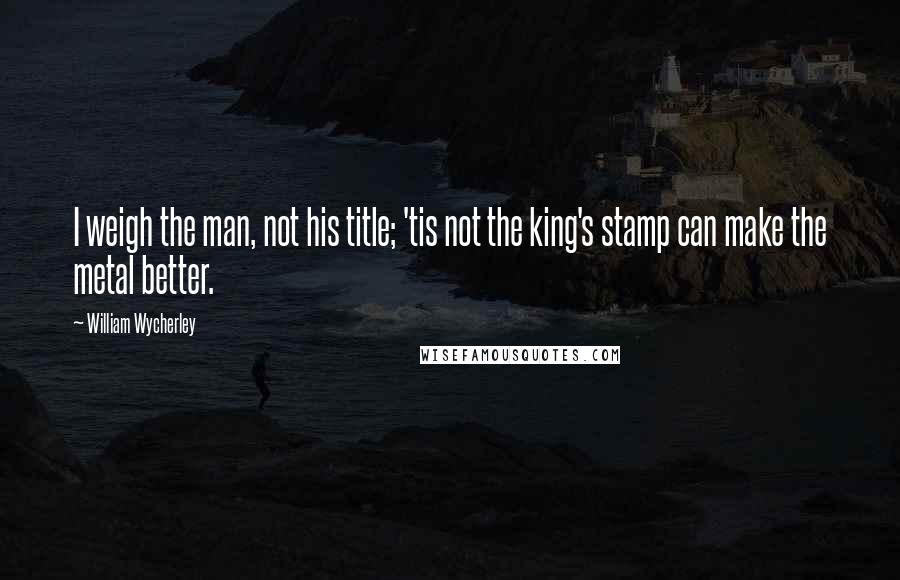 William Wycherley Quotes: I weigh the man, not his title; 'tis not the king's stamp can make the metal better.