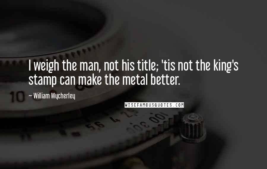 William Wycherley Quotes: I weigh the man, not his title; 'tis not the king's stamp can make the metal better.