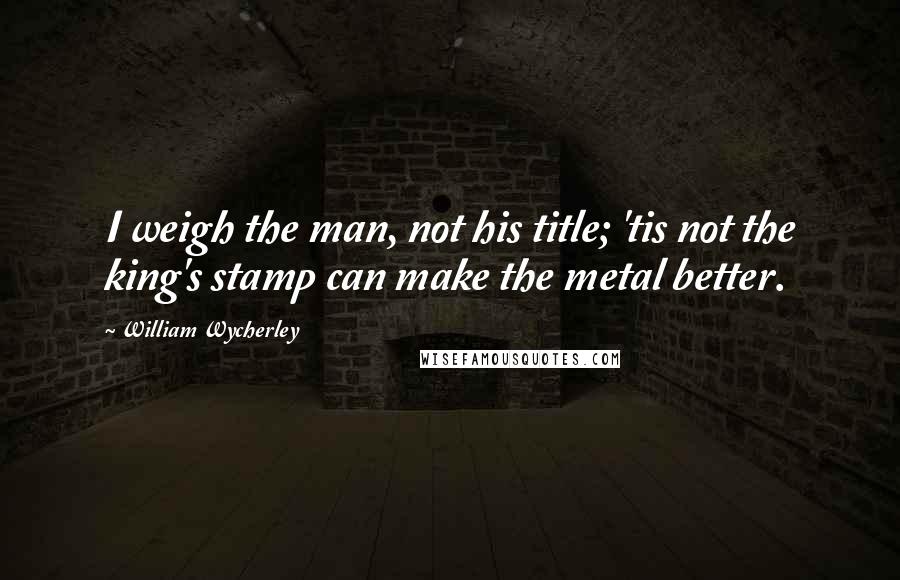 William Wycherley Quotes: I weigh the man, not his title; 'tis not the king's stamp can make the metal better.