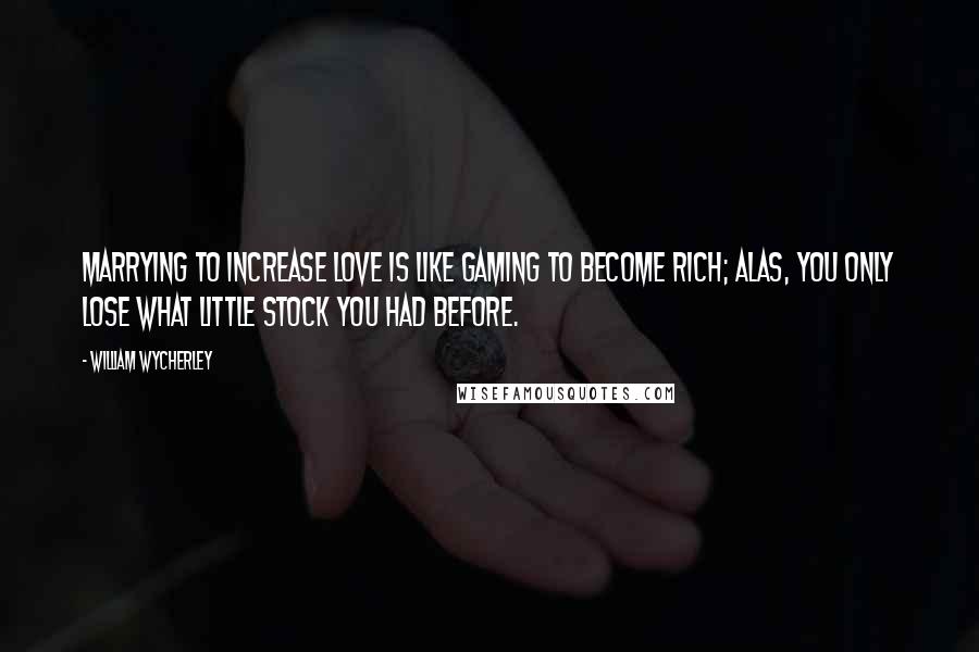 William Wycherley Quotes: Marrying to increase love is like gaming to become rich; alas, you only lose what little stock you had before.