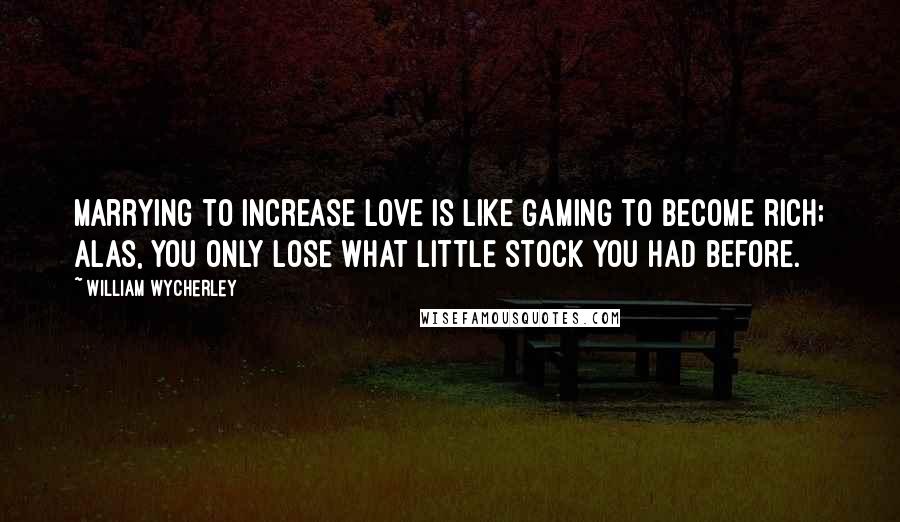 William Wycherley Quotes: Marrying to increase love is like gaming to become rich; alas, you only lose what little stock you had before.