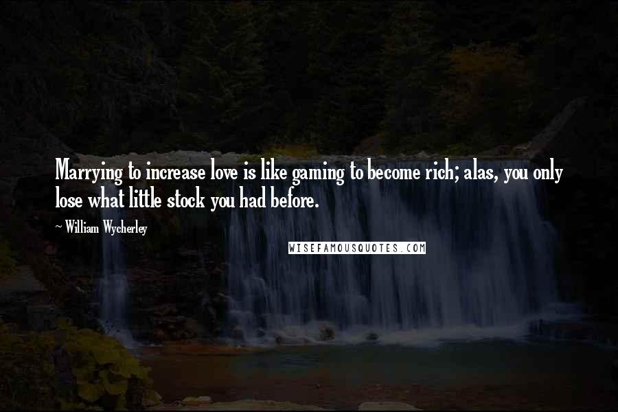 William Wycherley Quotes: Marrying to increase love is like gaming to become rich; alas, you only lose what little stock you had before.